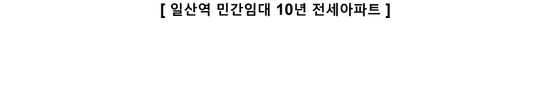 [ 일산역 민간임대 10년 전세아파트 ]